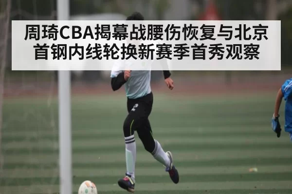 周琦CBA揭幕战腰伤恢复与北京首钢内线轮换新赛季首秀观察